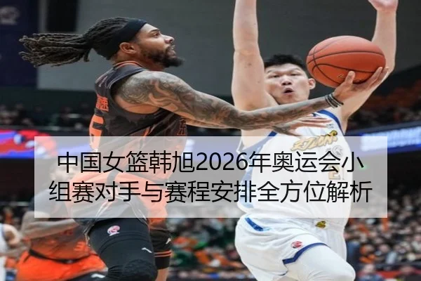 中国女篮韩旭2026年奥运会小组赛对手与赛程安排全方位解析