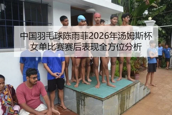 中国羽毛球陈雨菲2026年汤姆斯杯女单比赛赛后表现全方位分析